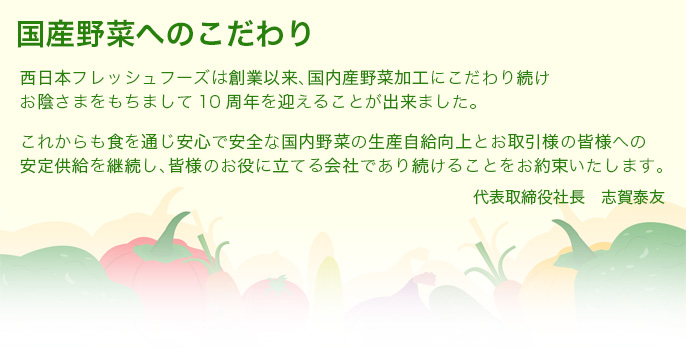 国産野菜へのこだわり 西日本フレッシュフーズは創業以来、国内産野菜加工にこだわり続けお陰さまをもちまして10周年を迎えることが出来ました。これからも食を通じ安心で安全な国内野菜の生産自給向上とお取引様の皆様への安定供給を継続し、皆様のお役に立てる会社であり続けることをお約束いたします。代表取締役社長 志賀泰友